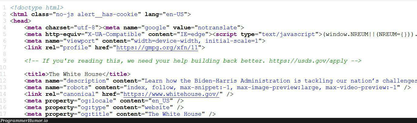 The incoming Biden administration has a hidden message for IT folks in whitehouse.gov‘s source code. | html-memes, javascript-memes, code-memes, java-memes, web-memes, website-memes, google-memes, image-memes, class-memes, http-memes, IT-memes, edge-memes, ide-memes, bot-memes, ML-memes, robots-memes, source code-memes, cookie-memes | ProgrammerHumor.io